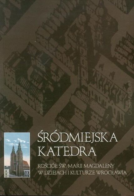 Śródmiejska Katedra. Kościół Św. Marii Magdaleny w dziejach i kulturze Wrocławia